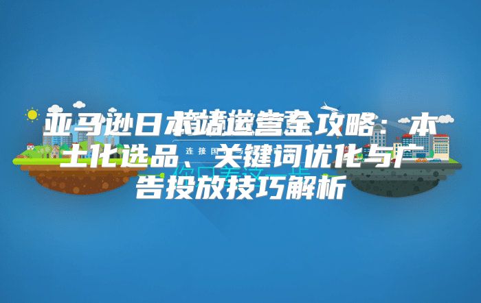 亚马逊日本站运营全攻略：本土化选品、关键词优化与广告投放技巧解析
