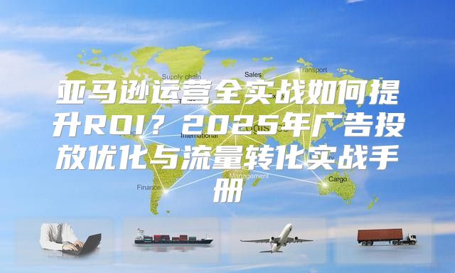 亚马逊运营全实战如何提升ROI？2025年广告投放优化与流量转化实战手册