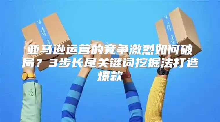 亚马逊运营的竞争激烈如何破局？3步长尾关键词挖掘法打造爆款