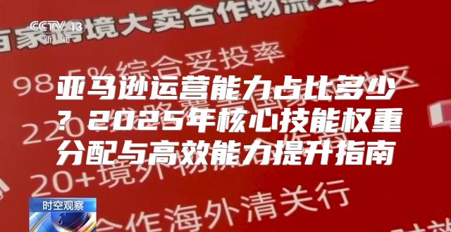 亚马逊运营能力占比多少？2025年核心技能权重分配与高效能力提升指南