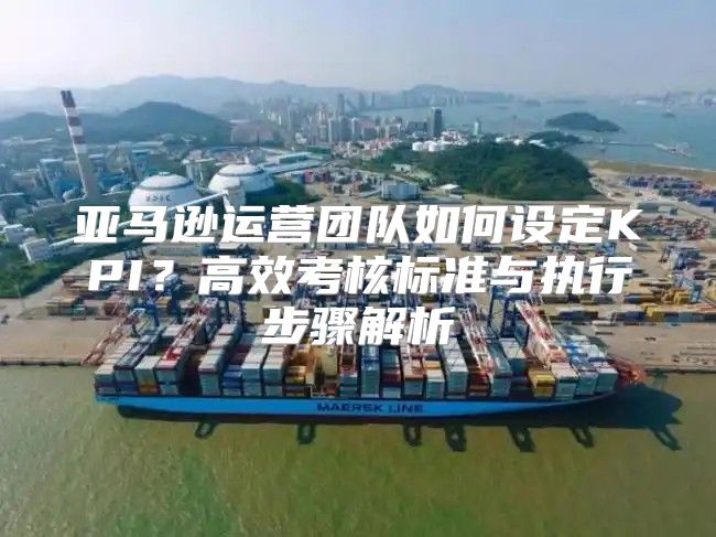 亚马逊运营团队如何设定KPI？高效考核标准与执行步骤解析