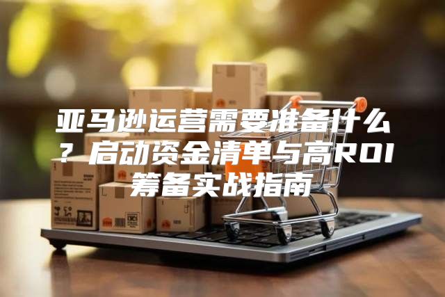 亚马逊运营需要准备什么？启动资金清单与高ROI筹备实战指南
