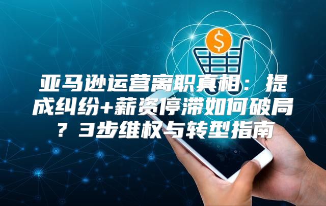 亚马逊运营离职真相：提成纠纷+薪资停滞如何破局？3步维权与转型指南