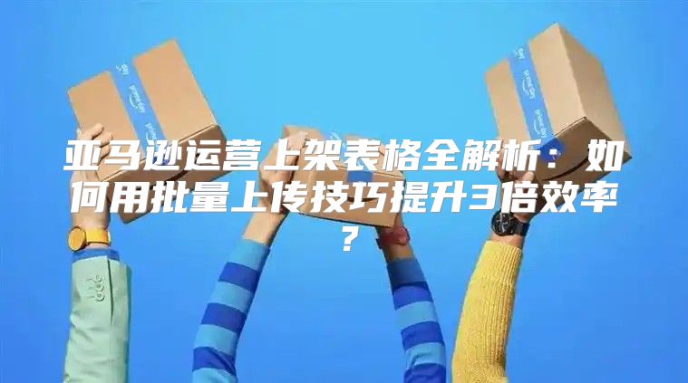 亚马逊运营上架表格全解析：如何用批量上传技巧提升3倍效率？
