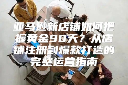 亚马逊新店铺如何把握黄金90天？从店铺注册到爆款打造的完整运营指南