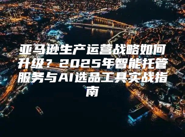 亚马逊生产运营战略如何升级？2025年智能托管服务与AI选品工具实战指南