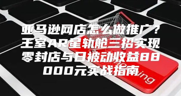 亚马逊网店怎么做推广？王室AR星轨舱三招实现零封店与日被动收益88000元实战指南