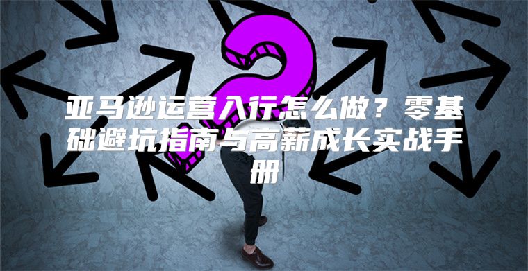 亚马逊运营入行怎么做？零基础避坑指南与高薪成长实战手册