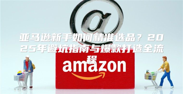 亚马逊新手如何精准选品？2025年避坑指南与爆款打造全流程