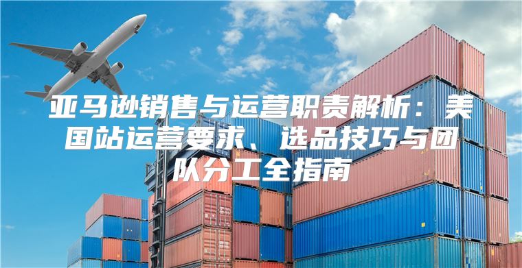 亚马逊销售与运营职责解析：美国站运营要求、选品技巧与团队分工全指南