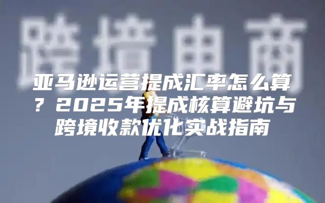 亚马逊运营提成汇率怎么算？2025年提成核算避坑与跨境收款优化实战指南