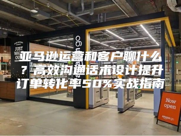亚马逊运营和客户聊什么？高效沟通话术设计提升订单转化率50%实战指南