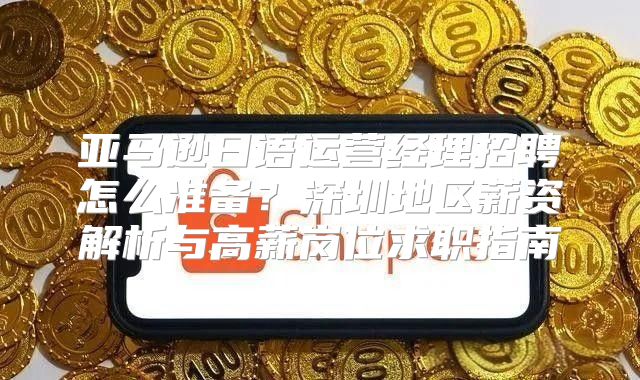 亚马逊日语运营经理招聘怎么准备？深圳地区薪资解析与高薪岗位求职指南