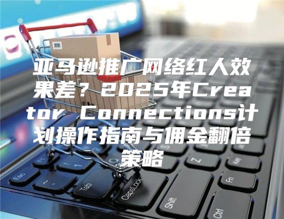 亚马逊推广网络红人效果差？2025年Creator Connections计划操作指南与佣金翻倍策略