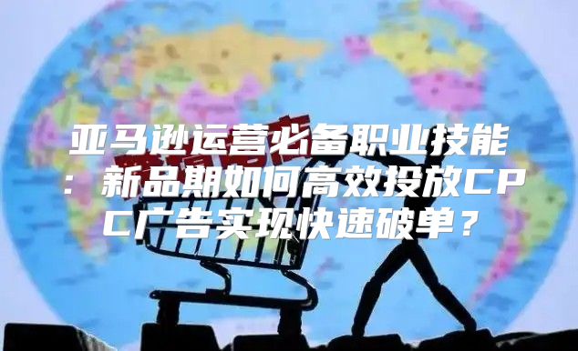亚马逊运营必备职业技能：新品期如何高效投放CPC广告实现快速破单？