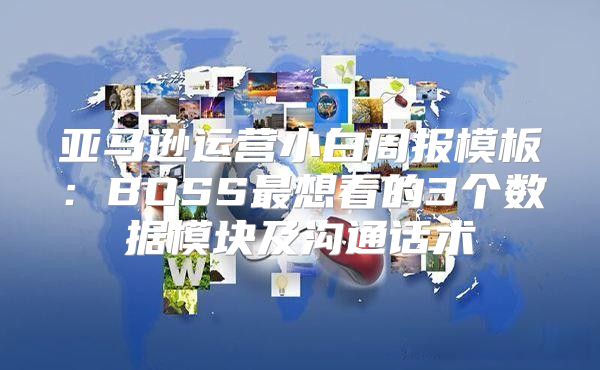 亚马逊运营小白周报模板：BOSS最想看的3个数据模块及沟通话术