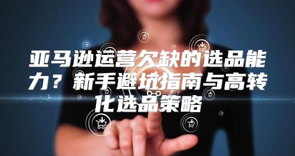 亚马逊运营欠缺的选品能力？新手避坑指南与高转化选品策略