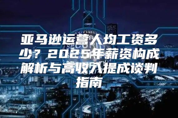 亚马逊运营人均工资多少？2025年薪资构成解析与高收入提成谈判指南