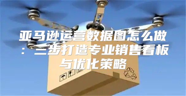 亚马逊运营数据图怎么做：三步打造专业销售看板与优化策略
