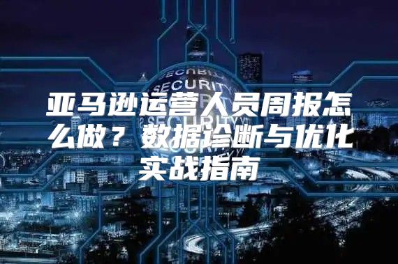 亚马逊运营人员周报怎么做？数据诊断与优化实战指南