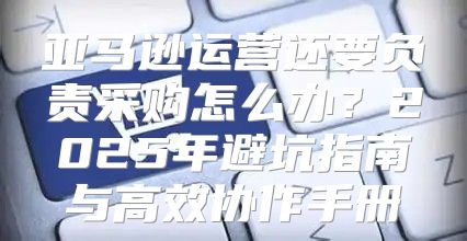 亚马逊运营还要负责采购怎么办？2025年避坑指南与高效协作手册
