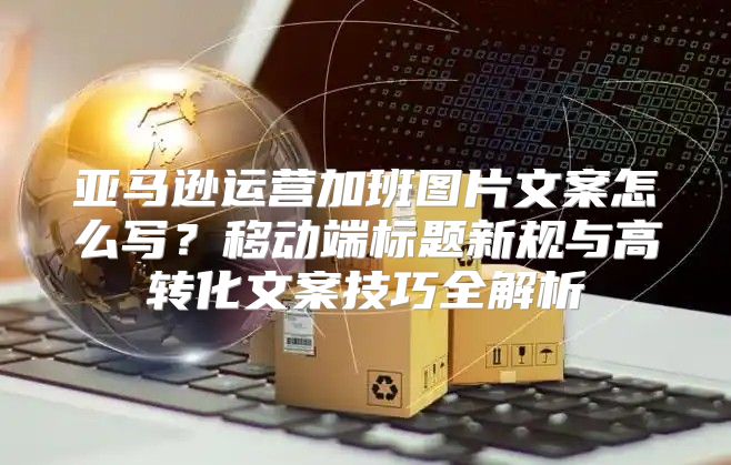 亚马逊运营加班图片文案怎么写？移动端标题新规与高转化文案技巧全解析