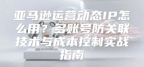亚马逊运营动态IP怎么用？多账号防关联技术与成本控制实战指南