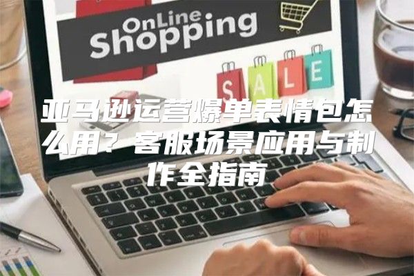 亚马逊运营爆单表情包怎么用？客服场景应用与制作全指南