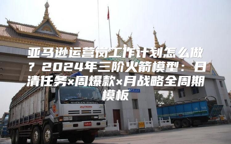 亚马逊运营岗工作计划怎么做？2024年三阶火箭模型：日清任务×周爆款×月战略全周期模板