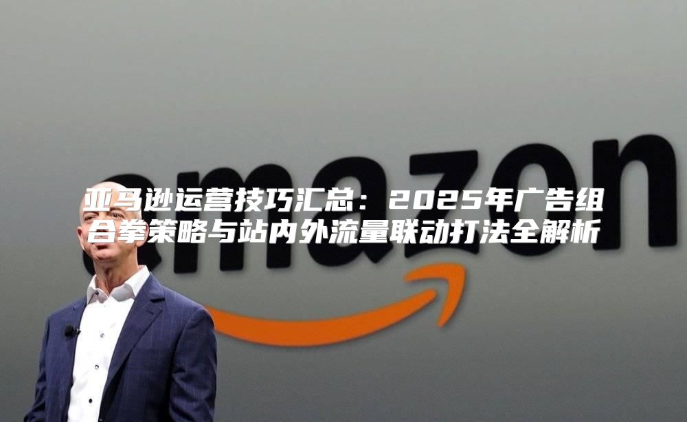 亚马逊运营技巧汇总：2025年广告组合拳策略与站内外流量联动打法全解析