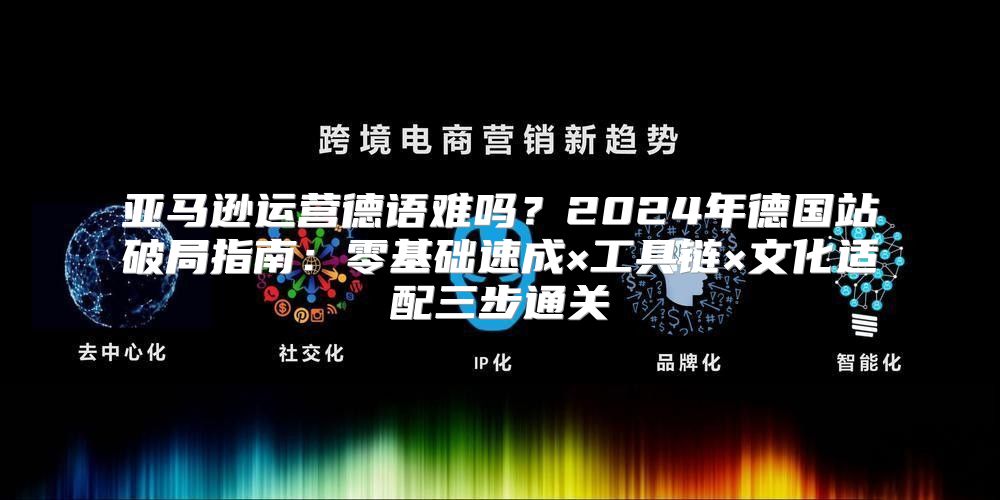 亚马逊运营德语难吗？2024年德国站破局指南：零基础速成×工具链×文化适配三步通关