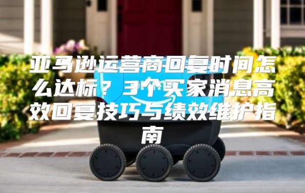 亚马逊运营商回复时间怎么达标？3个买家消息高效回复技巧与绩效维护指南