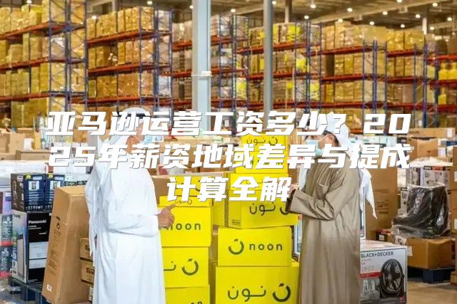 亚马逊运营工资多少？2025年薪资地域差异与提成计算全解