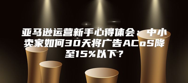 亚马逊运营新手心得体会：中小卖家如何30天将广告ACoS降至15%以下？
