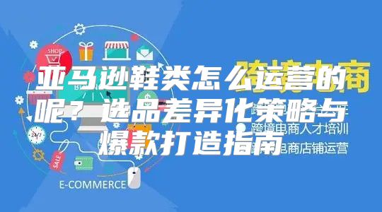 亚马逊鞋类怎么运营的呢？选品差异化策略与爆款打造指南