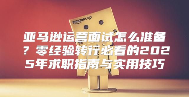 亚马逊运营面试怎么准备？零经验转行必看的2025年求职指南与实用技巧
