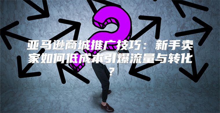 亚马逊商城推广技巧：新手卖家如何低成本引爆流量与转化？