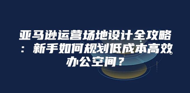 亚马逊运营场地设计全攻略：新手如何规划低成本高效办公空间？
