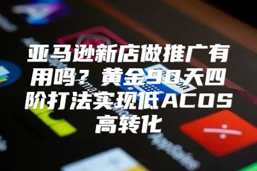 亚马逊新店做推广有用吗？黄金90天四阶打法实现低ACOS高转化