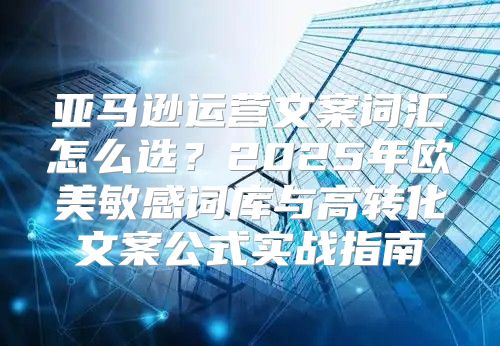 亚马逊运营文案词汇怎么选？2025年欧美敏感词库与高转化文案公式实战指南