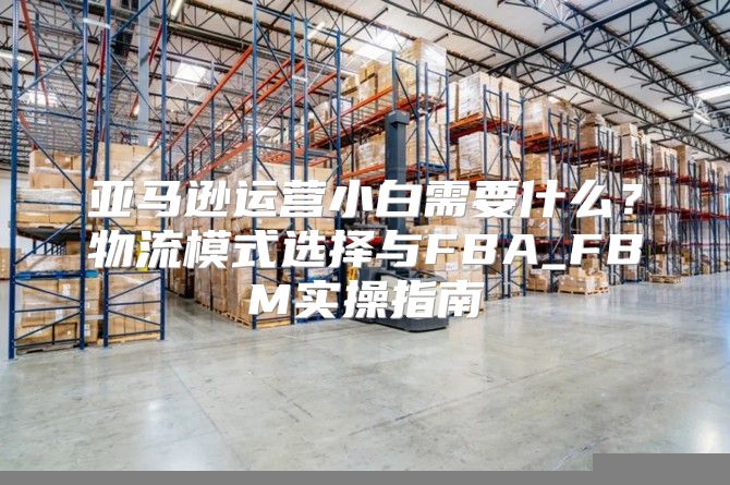 亚马逊运营小白需要什么？物流模式选择与FBA_FBM实操指南