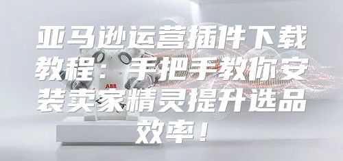 亚马逊运营插件下载教程：手把手教你安装卖家精灵提升选品效率！