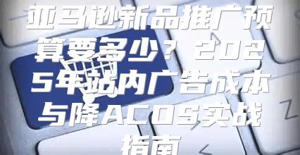 亚马逊新品推广预算要多少？2025年站内广告成本与降ACOS实战指南