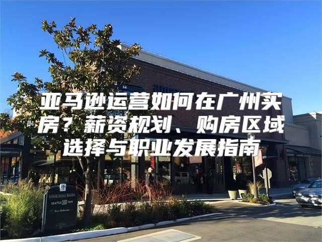 亞馬遜運營如何在廣州買房？薪資規(guī)劃、購房區(qū)域選擇與職業(yè)發(fā)展指南