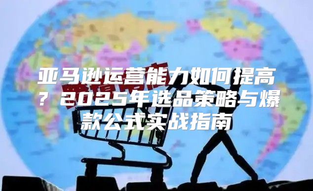 亚马逊运营能力如何提高？2025年选品策略与爆款公式实战指南