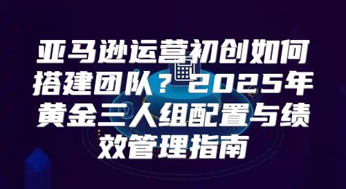 亚马逊运营初创如何搭建团队？2025年黄金三人组配置与绩效管理指南