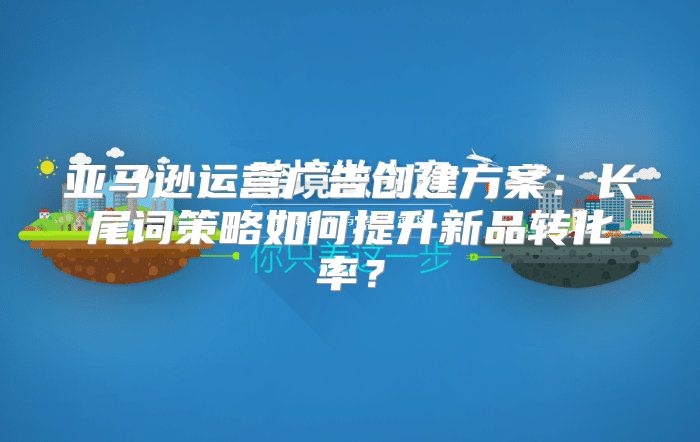 亚马逊运营广告创建方案：长尾词策略如何提升新品转化率？