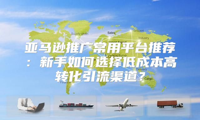 亚马逊推广常用平台推荐:新手如何选择低成本高转化引流渠道?