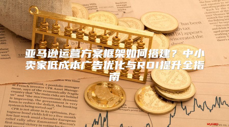 亚马逊运营方案框架如何搭建？中小卖家低成本广告优化与ROI提升全指南