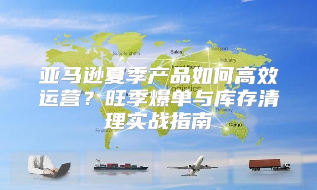 亚马逊夏季产品如何高效运营？旺季爆单与库存清理实战指南